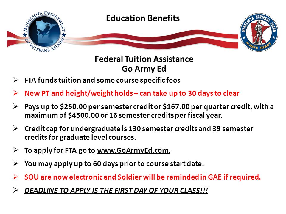 Education Benefits Federal Tuition Assistance Go Army Ed  FTA funds tuition and some course specific fees  New PT and height/weight holds – can take up to 30 days to clear  Pays up to $ per semester credit or $ per quarter credit, with a maximum of $ or 16 semester credits per fiscal year.