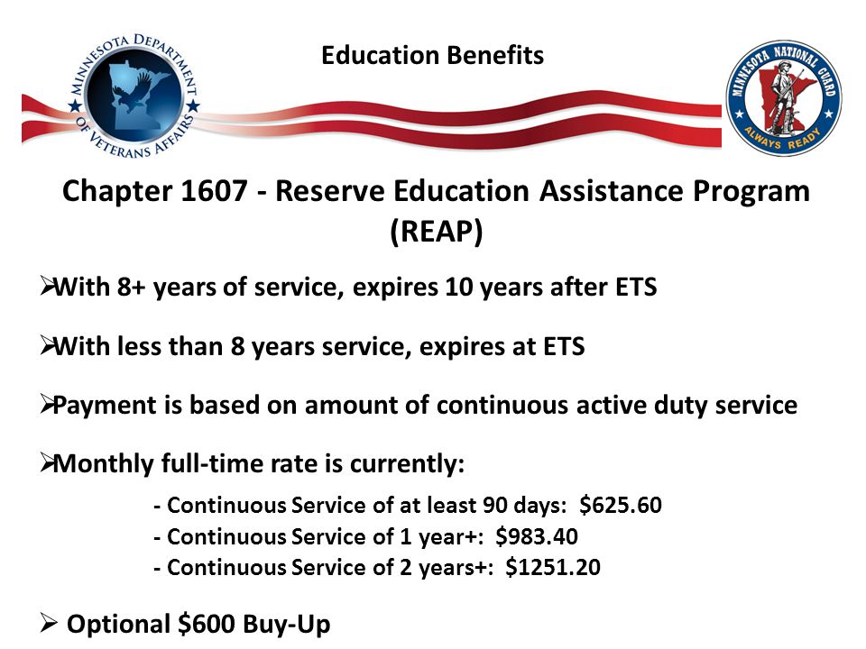 Chapter Reserve Education Assistance Program (REAP)  With 8+ years of service, expires 10 years after ETS  With less than 8 years service, expires at ETS  Payment is based on amount of continuous active duty service  Monthly full-time rate is currently: - Continuous Service of at least 90 days: $ Continuous Service of 1 year+: $ Continuous Service of 2 years+: $  Optional $600 Buy-Up Education Benefits