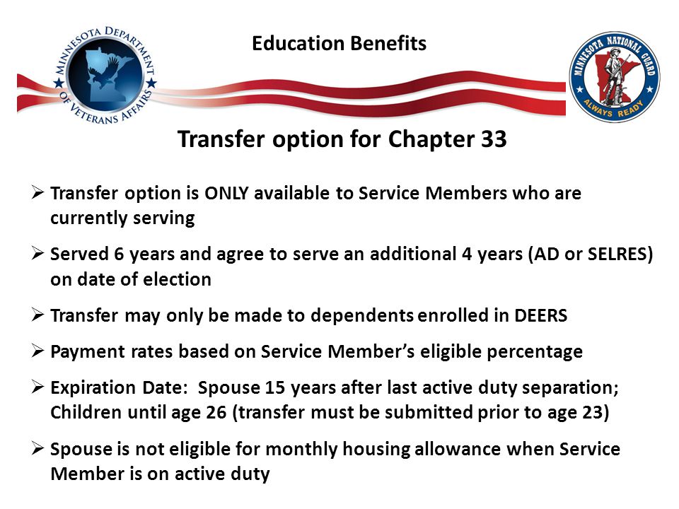 Transfer option for Chapter 33  Transfer option is ONLY available to Service Members who are currently serving  Served 6 years and agree to serve an additional 4 years (AD or SELRES) on date of election  Transfer may only be made to dependents enrolled in DEERS  Payment rates based on Service Member’s eligible percentage  Expiration Date: Spouse 15 years after last active duty separation; Children until age 26 (transfer must be submitted prior to age 23)  Spouse is not eligible for monthly housing allowance when Service Member is on active duty Education Benefits