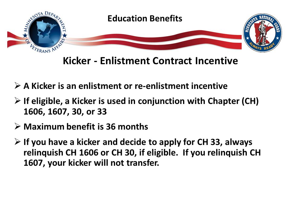 Kicker - Enlistment Contract Incentive  A Kicker is an enlistment or re-enlistment incentive  If eligible, a Kicker is used in conjunction with Chapter (CH) 1606, 1607, 30, or 33  Maximum benefit is 36 months  If you have a kicker and decide to apply for CH 33, always relinquish CH 1606 or CH 30, if eligible.