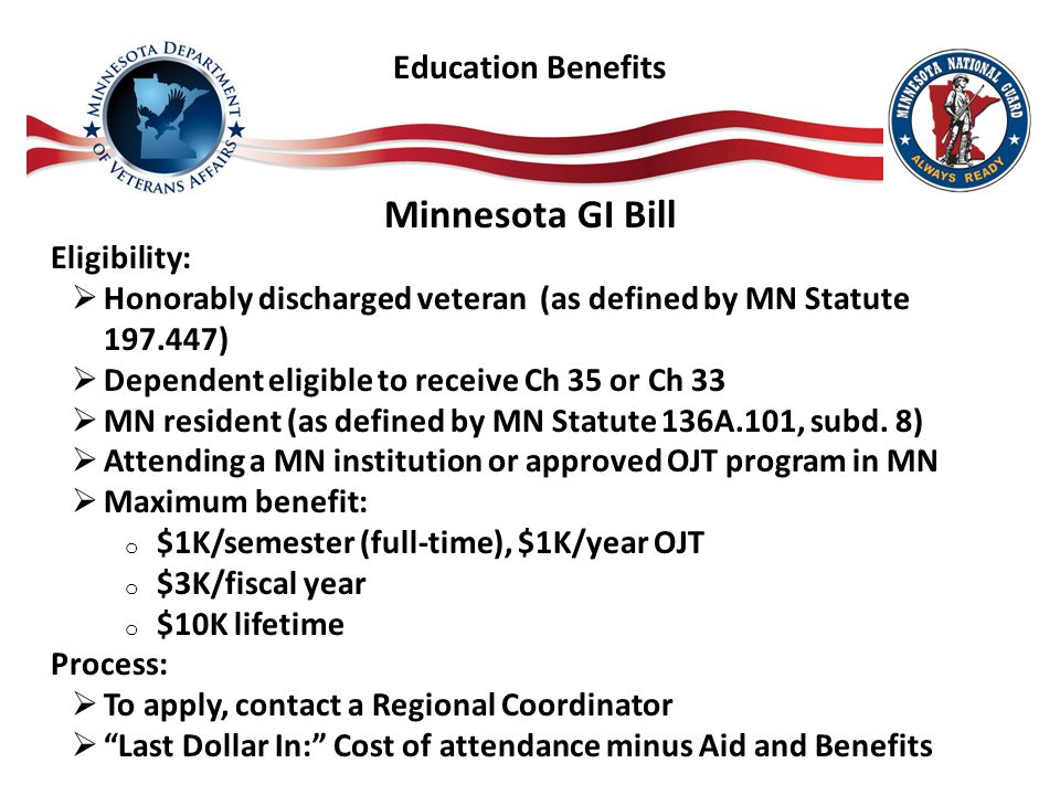 Minnesota GI Bill Eligibility:  Honorably discharged veteran (as defined by MN Statute )  Dependent eligible to receive Ch 35 or Ch 33  MN resident (as defined by MN Statute 136A.101, subd.