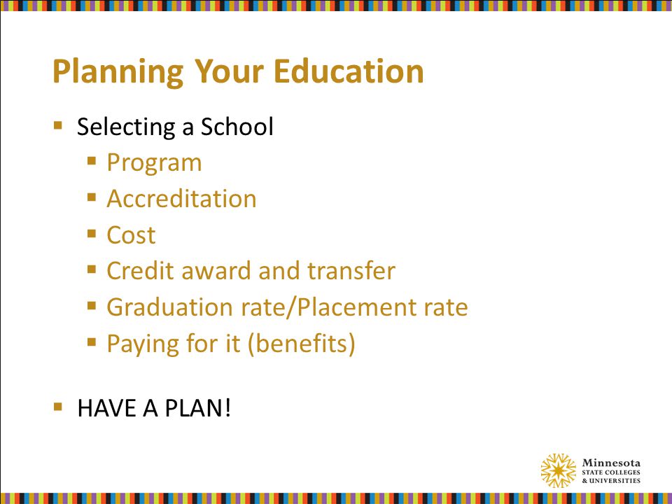 Planning Your Education  Selecting a School  Program  Accreditation  Cost  Credit award and transfer  Graduation rate/Placement rate  Paying for it (benefits)  HAVE A PLAN!