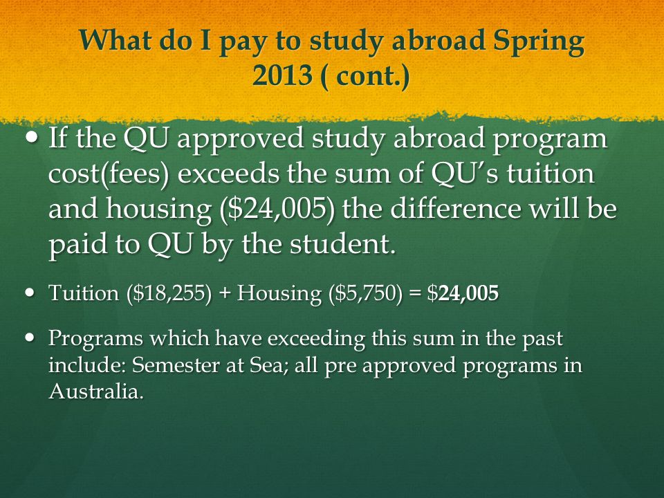 What do I pay to study abroad Spring 2013 ( cont.) If the QU approved study abroad program cost(fees) exceeds the sum of QU’s tuition and housing ($24,005) the difference will be paid to QU by the student.