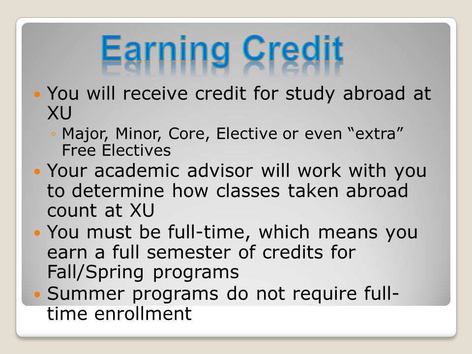 You will receive credit for study abroad at XU ◦Major, Minor, Core, Elective or even extra Free Electives Your academic advisor will work with you to determine how classes taken abroad count at XU You must be full-time, which means you earn a full semester of credits for Fall/Spring programs Summer programs do not require full- time enrollment