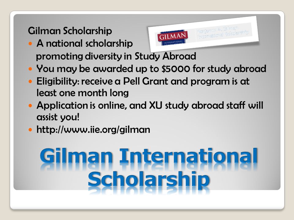 Gilman Scholarship A national scholarship promoting diversity in Study Abroad You may be awarded up to $5000 for study abroad Eligibility: receive a Pell Grant and program is at least one month long Application is online, and XU study abroad staff will assist you.