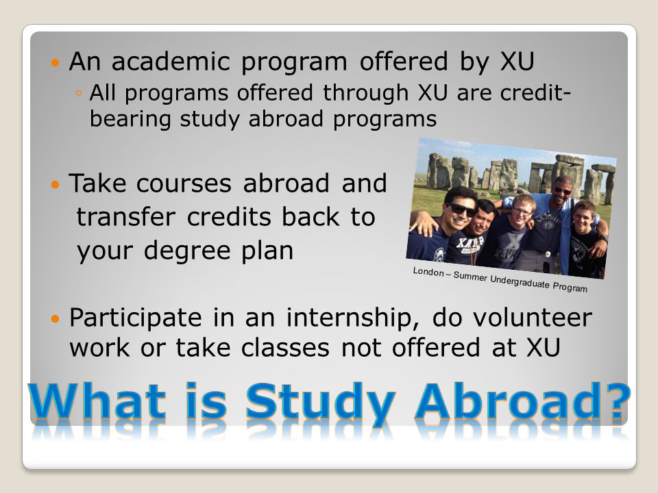 An academic program offered by XU ◦All programs offered through XU are credit- bearing study abroad programs Take courses abroad and transfer credits back to your degree plan Participate in an internship, do volunteer work or take classes not offered at XU London – Summer Undergraduate Program