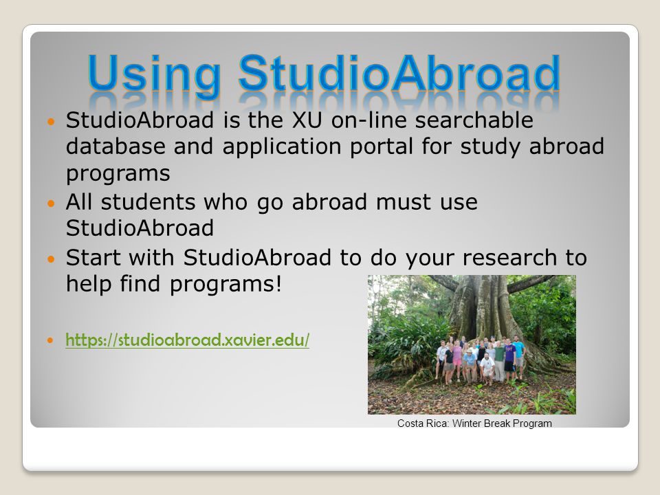 StudioAbroad is the XU on-line searchable database and application portal for study abroad programs All students who go abroad must use StudioAbroad Start with StudioAbroad to do your research to help find programs.