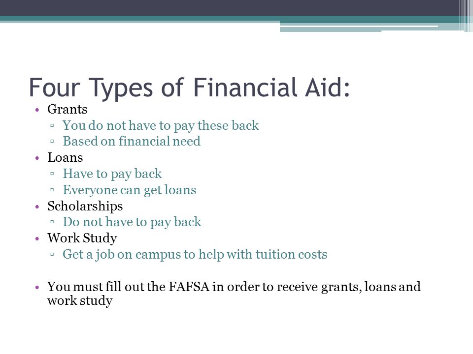 Four Types of Financial Aid: Grants ▫You do not have to pay these back ▫Based on financial need Loans ▫Have to pay back ▫Everyone can get loans Scholarships ▫Do not have to pay back Work Study ▫Get a job on campus to help with tuition costs You must fill out the FAFSA in order to receive grants, loans and work study