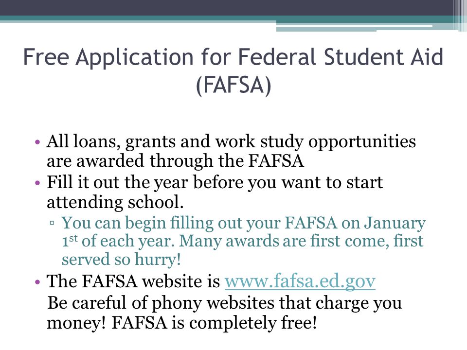 Free Application for Federal Student Aid (FAFSA) All loans, grants and work study opportunities are awarded through the FAFSA Fill it out the year before you want to start attending school.