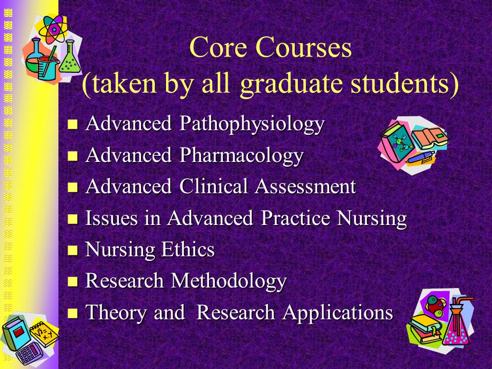 Core Courses (taken by all graduate students) n Advanced Pathophysiology n Advanced Pharmacology n Advanced Clinical Assessment n Issues in Advanced Practice Nursing n Nursing Ethics n Research Methodology n Theory and Research Applications
