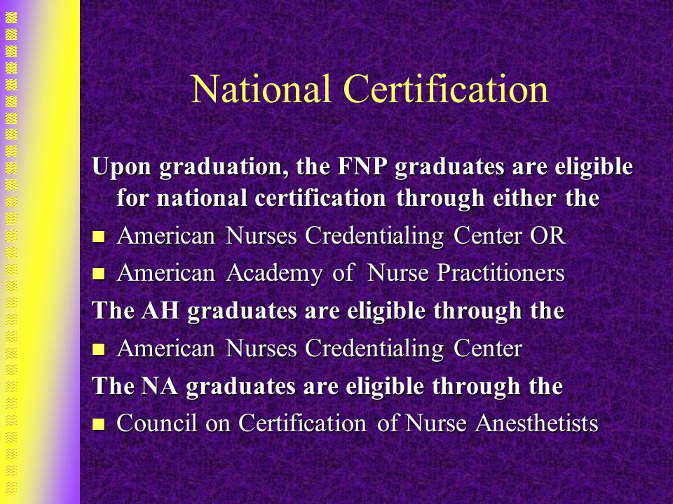 National Certification Upon graduation, the FNP graduates are eligible for national certification through either the n American Nurses Credentialing Center OR n American Academy of Nurse Practitioners The AH graduates are eligible through the n American Nurses Credentialing Center The NA graduates are eligible through the n Council on Certification of Nurse Anesthetists