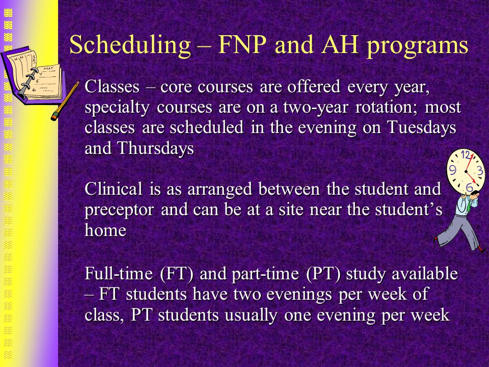 Scheduling – FNP and AH programs Classes – core courses are offered every year, specialty courses are on a two-year rotation; most classes are scheduled in the evening on Tuesdays and Thursdays Clinical is as arranged between the student and preceptor and can be at a site near the student’s home Clinical is as arranged between the student and preceptor and can be at a site near the student’s home Full-time (FT) and part-time (PT) study available – FT students have two evenings per week of class, PT students usually one evening per week