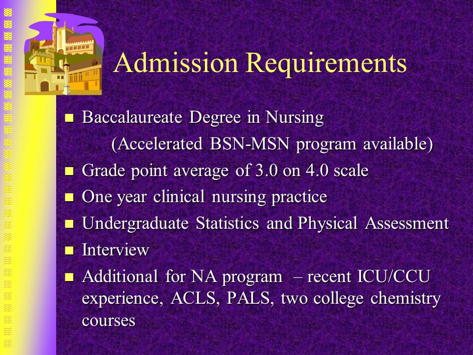 Admission Requirements n Baccalaureate Degree in Nursing (Accelerated BSN-MSN program available) n Grade point average of 3.0 on 4.0 scale n One year clinical nursing practice n Undergraduate Statistics and Physical Assessment n Interview n Additional for NA program – recent ICU/CCU experience, ACLS, PALS, two college chemistry courses