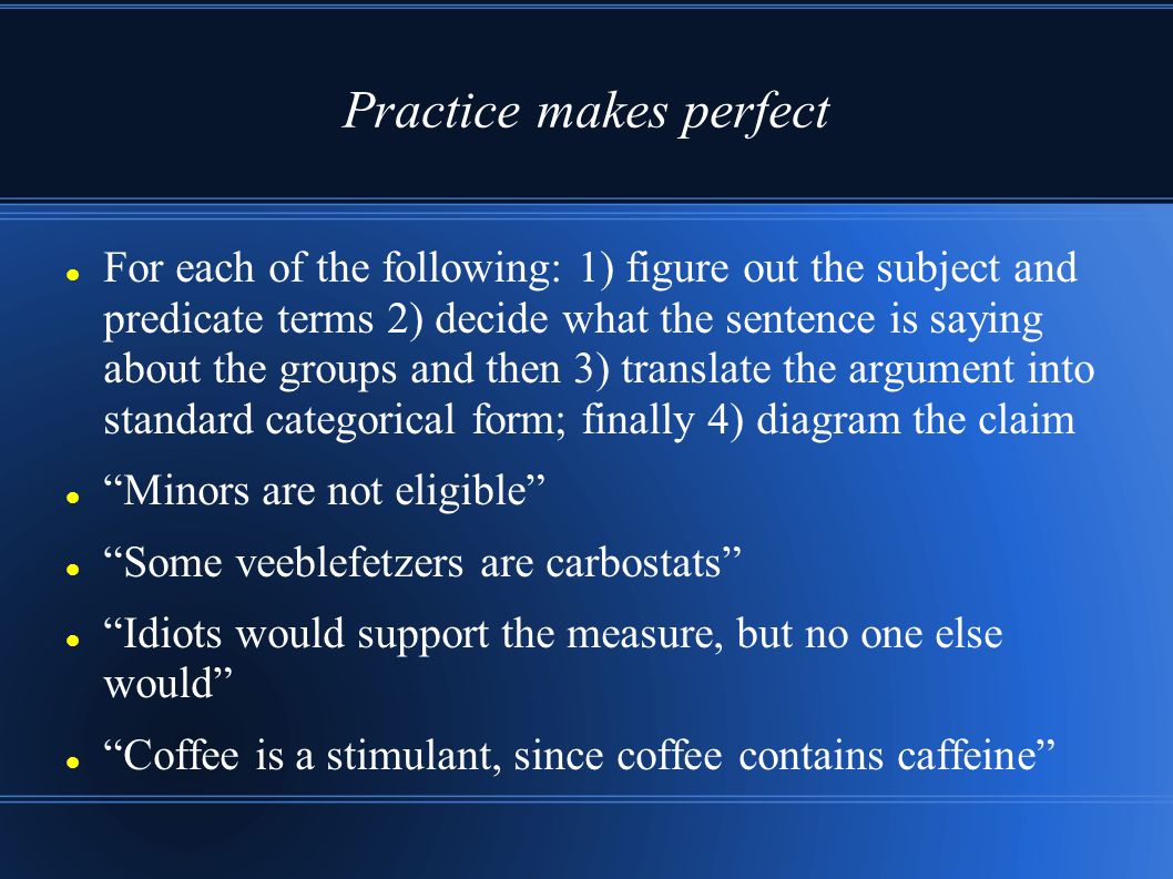 Practice makes perfect For each of the following: 1) figure out the subject and predicate terms 2) decide what the sentence is saying about the groups and then 3) translate the argument into standard categorical form; finally 4) diagram the claim Minors are not eligible Some veeblefetzers are carbostats Idiots would support the measure, but no one else would Coffee is a stimulant, since coffee contains caffeine
