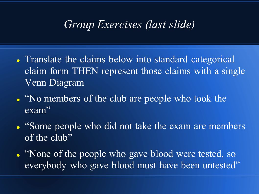 Group Exercises (last slide) Translate the claims below into standard categorical claim form THEN represent those claims with a single Venn Diagram No members of the club are people who took the exam Some people who did not take the exam are members of the club None of the people who gave blood were tested, so everybody who gave blood must have been untested