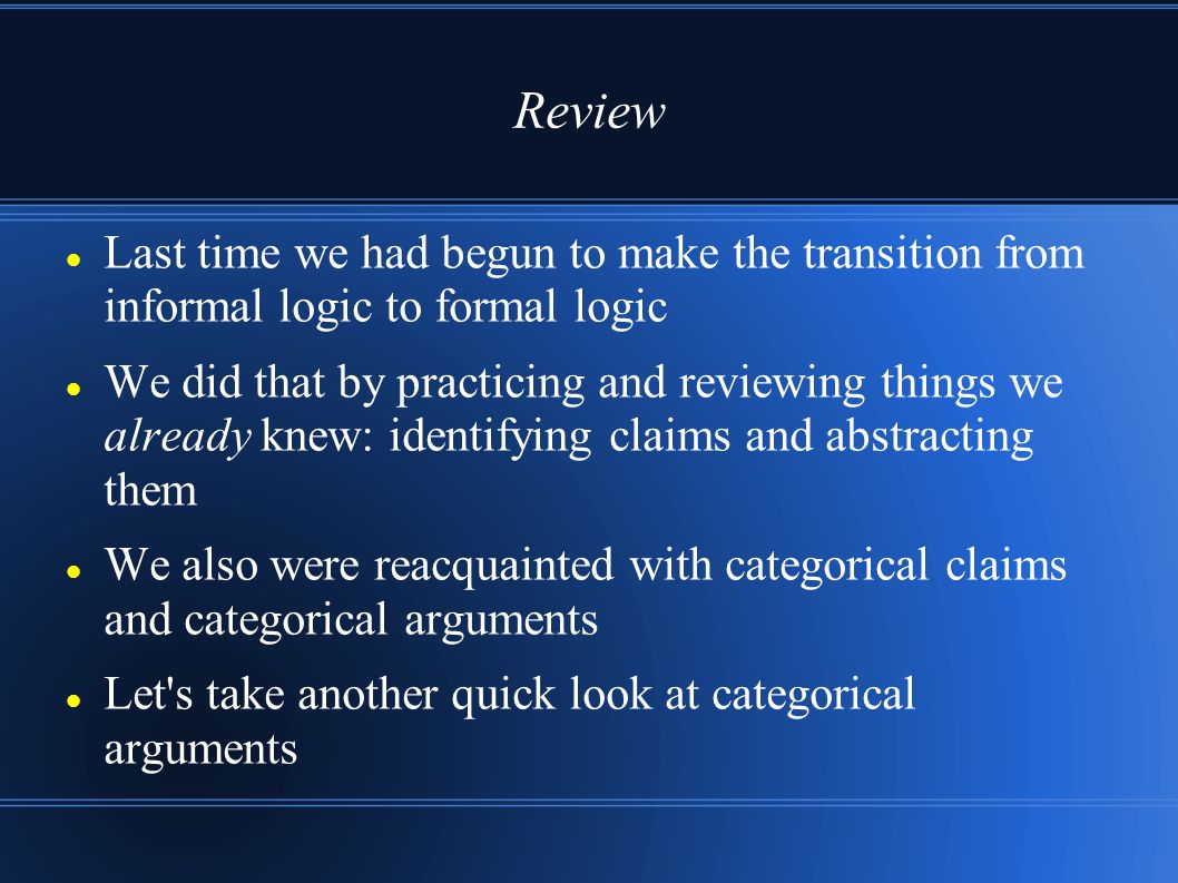 Review Last time we had begun to make the transition from informal logic to formal logic We did that by practicing and reviewing things we already knew: identifying claims and abstracting them We also were reacquainted with categorical claims and categorical arguments Let s take another quick look at categorical arguments