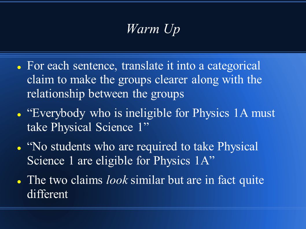 Warm Up For each sentence, translate it into a categorical claim to make the groups clearer along with the relationship between the groups Everybody who is ineligible for Physics 1A must take Physical Science 1 No students who are required to take Physical Science 1 are eligible for Physics 1A The two claims look similar but are in fact quite different