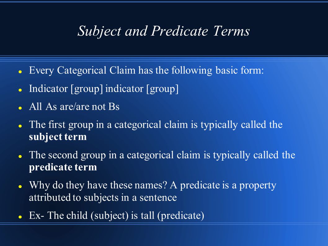 Subject and Predicate Terms Every Categorical Claim has the following basic form: Indicator [group] indicator [group] All As are/are not Bs The first group in a categorical claim is typically called the subject term The second group in a categorical claim is typically called the predicate term Why do they have these names.