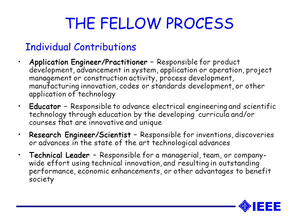 THE FELLOW PROCESS Application Engineer/Practitioner – Responsible for product development, advancement in system, application or operation, project management or construction activity, process development, manufacturing innovation, codes or standards development, or other application of technology Educator – Responsible to advance electrical engineering and scientific technology through education by the developing curricula and/or courses that are innovative and unique Research Engineer/Scientist – Responsible for inventions, discoveries or advances in the state of the art technological advances Technical Leader – Responsible for a managerial, team, or company- wide effort using technical innovation, and resulting in outstanding performance, economic enhancements, or other advantages to benefit society Individual Contributions
