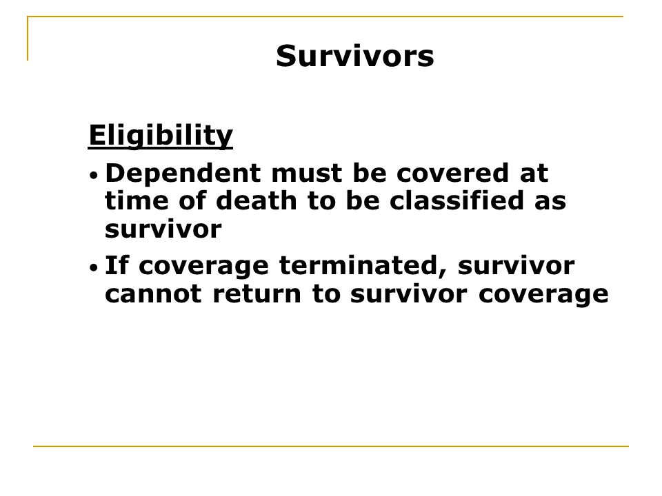 Eligibility Dependent must be covered at time of death to be classified as survivor If coverage terminated, survivor cannot return to survivor coverage Survivors
