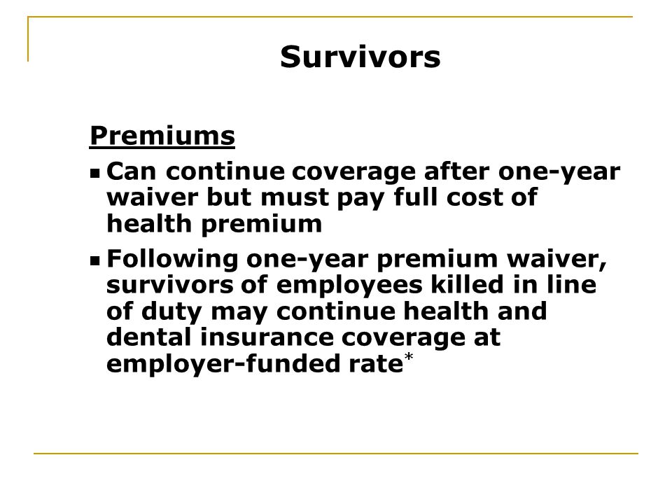 Premiums Can continue coverage after one-year waiver but must pay full cost of health premium Following one-year premium waiver, survivors of employees killed in line of duty may continue health and dental insurance coverage at employer-funded rate * Survivors