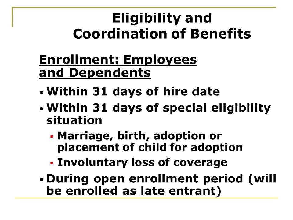 Within 31 days of hire date Within 31 days of special eligibility situation  Marriage, birth, adoption or placement of child for adoption  Involuntary loss of coverage During open enrollment period (will be enrolled as late entrant) Enrollment: Employees and Dependents Eligibility and Coordination of Benefits