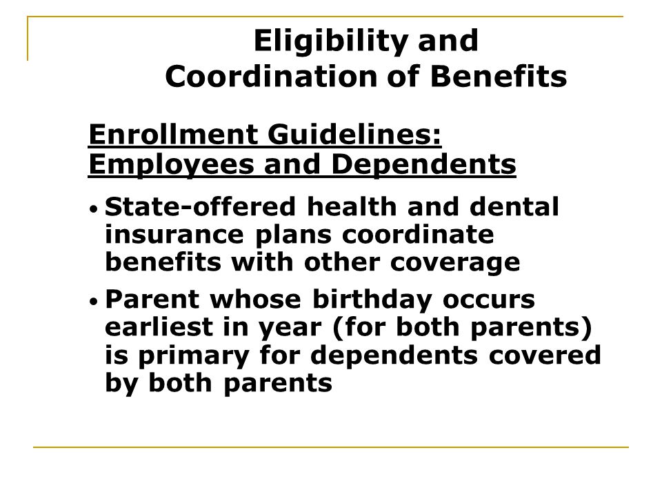 Enrollment Guidelines: Employees and Dependents State-offered health and dental insurance plans coordinate benefits with other coverage Parent whose birthday occurs earliest in year (for both parents) is primary for dependents covered by both parents Eligibility and Coordination of Benefits