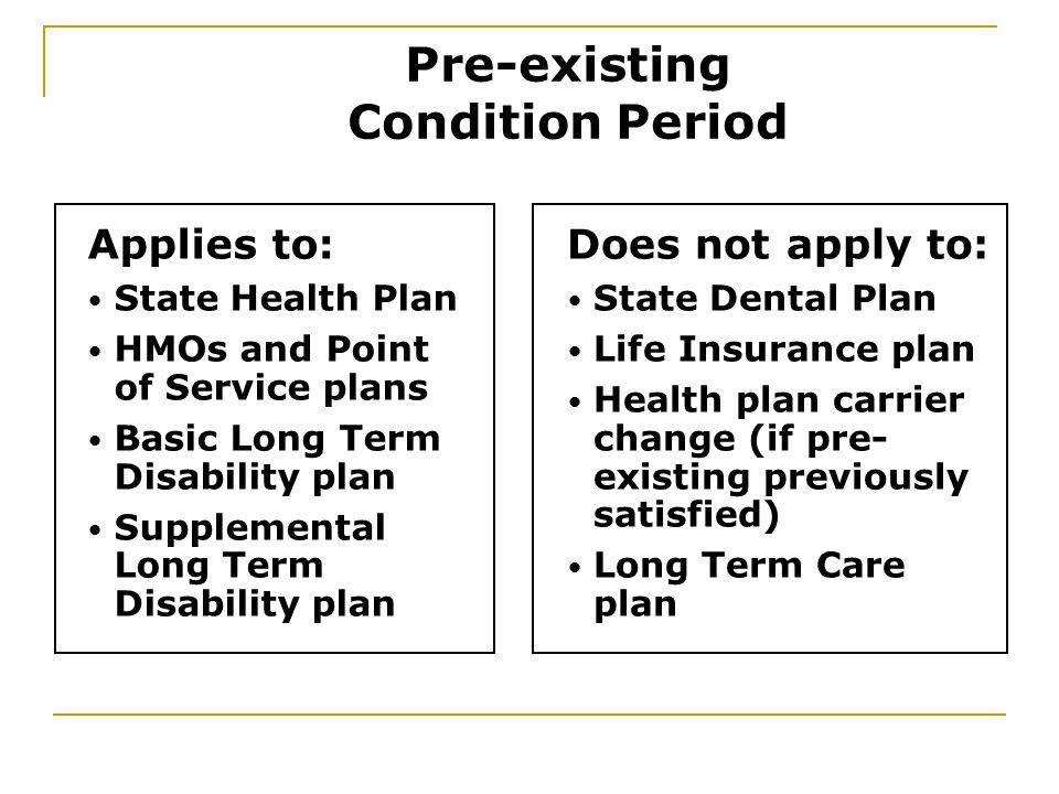 Applies to: State Health Plan HMOs and Point of Service plans Basic Long Term Disability plan Supplemental Long Term Disability plan Does not apply to: State Dental Plan Life Insurance plan Health plan carrier change (if pre- existing previously satisfied) Long Term Care plan Pre-existing Condition Period