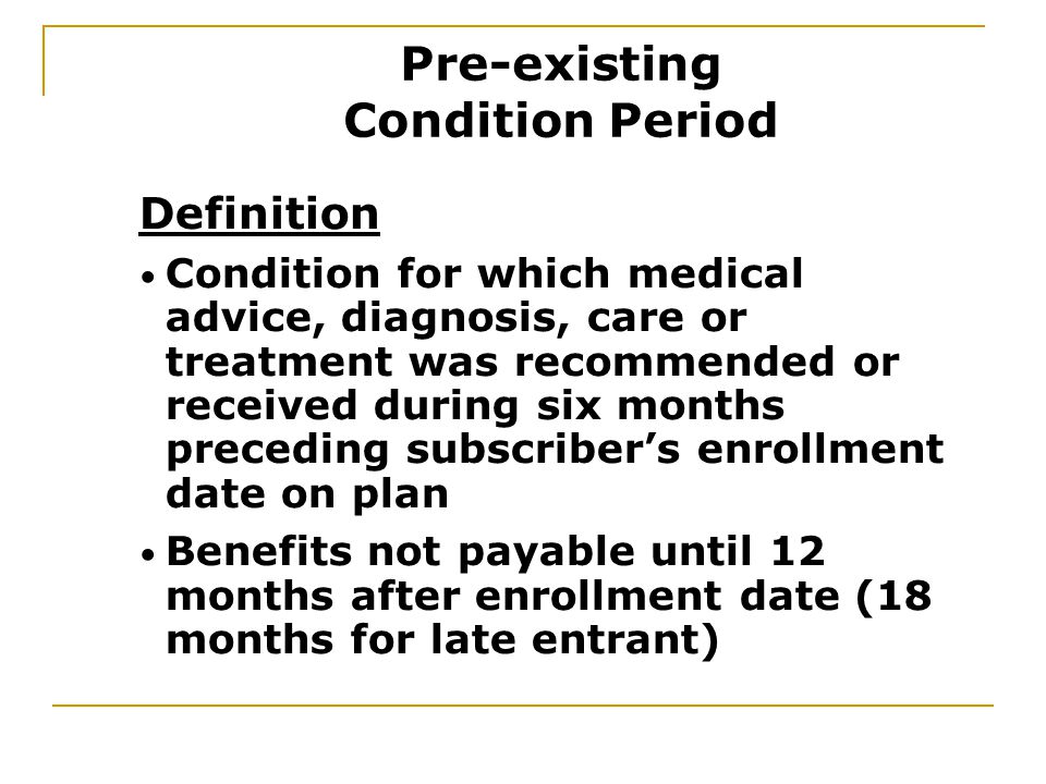 Definition Condition for which medical advice, diagnosis, care or treatment was recommended or received during six months preceding subscriber’s enrollment date on plan Benefits not payable until 12 months after enrollment date (18 months for late entrant) Pre-existing Condition Period