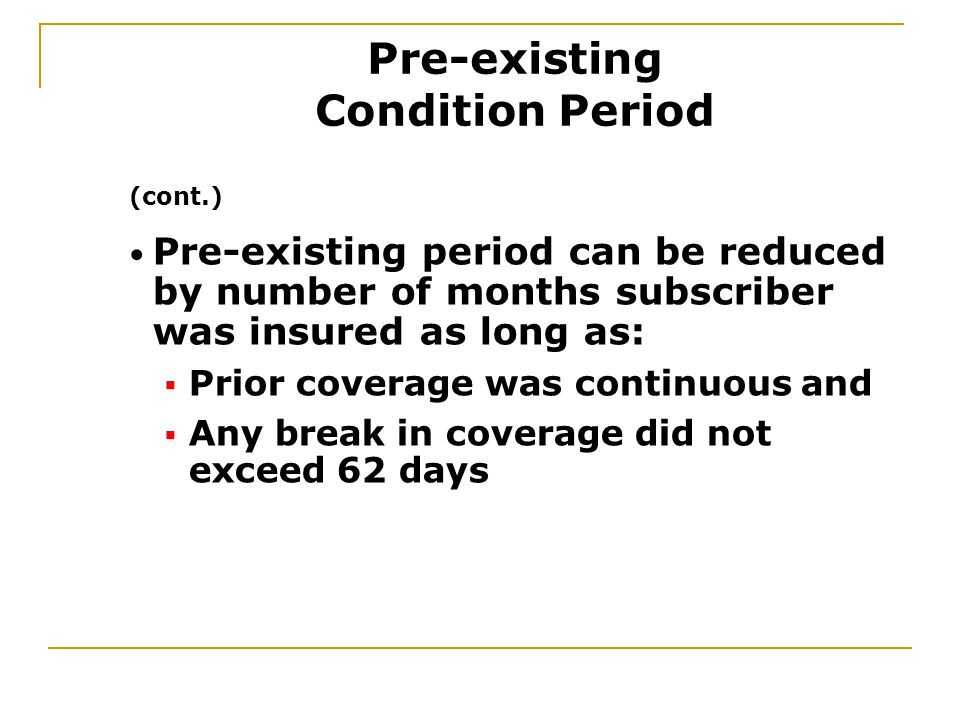 Pre-existing period can be reduced by number of months subscriber was insured as long as:  Prior coverage was continuous and  Any break in coverage did not exceed 62 days (cont.) Pre-existing Condition Period