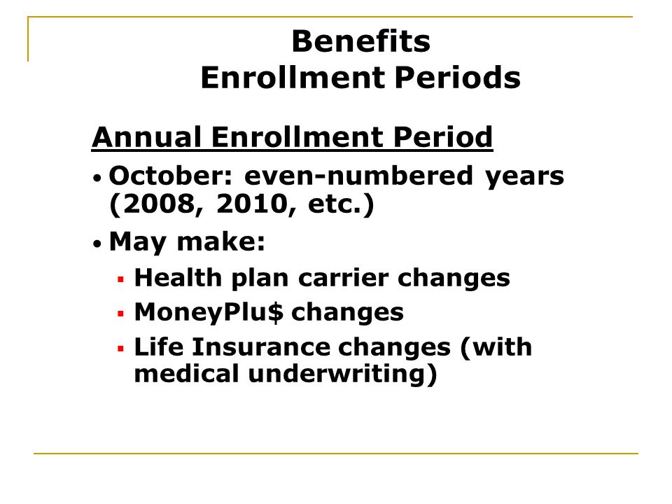 Annual Enrollment Period October: even-numbered years (2008, 2010, etc.) May make:  Health plan carrier changes  MoneyPlu$ changes  Life Insurance changes (with medical underwriting) Benefits Enrollment Periods