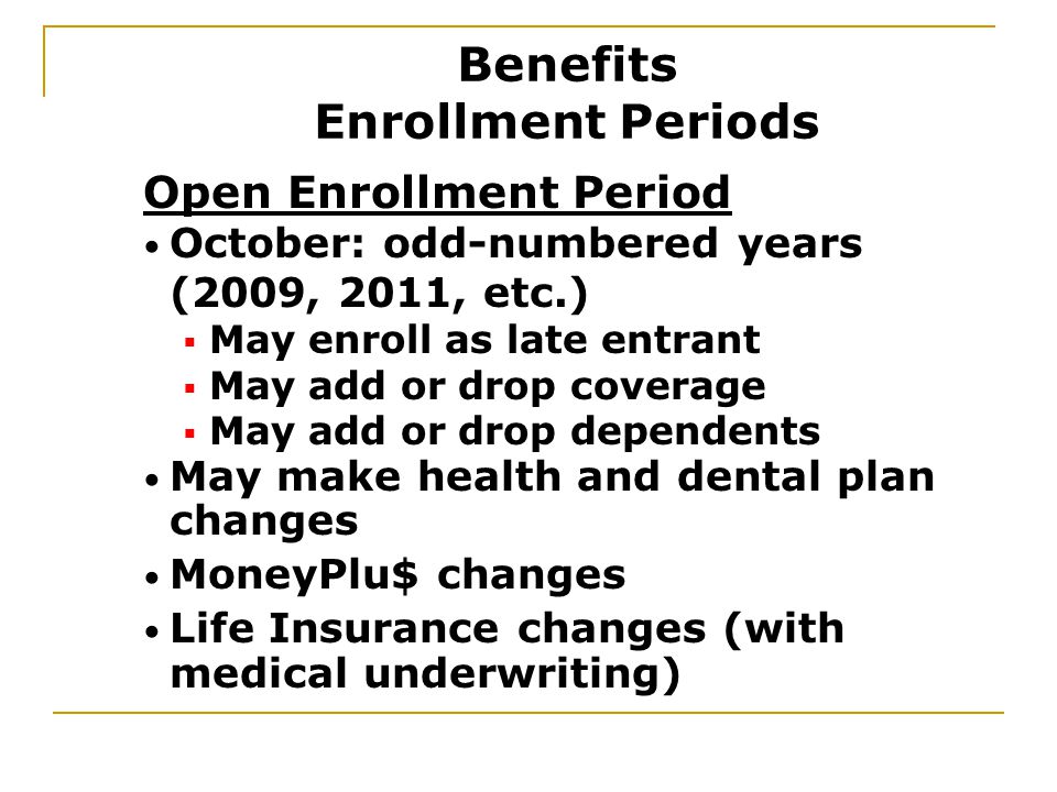 May make health and dental plan changes MoneyPlu$ changes Life Insurance changes (with medical underwriting) Open Enrollment Period October: odd-numbered years (2009, 2011, etc.)  May enroll as late entrant  May add or drop coverage  May add or drop dependents Benefits Enrollment Periods