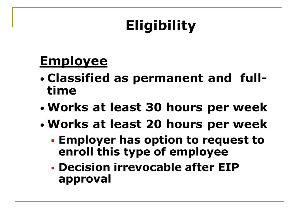 Employee Classified as permanent and full- time Works at least 30 hours per week Works at least 20 hours per week  Employer has option to request to enroll this type of employee  Decision irrevocable after EIP approval Eligibility