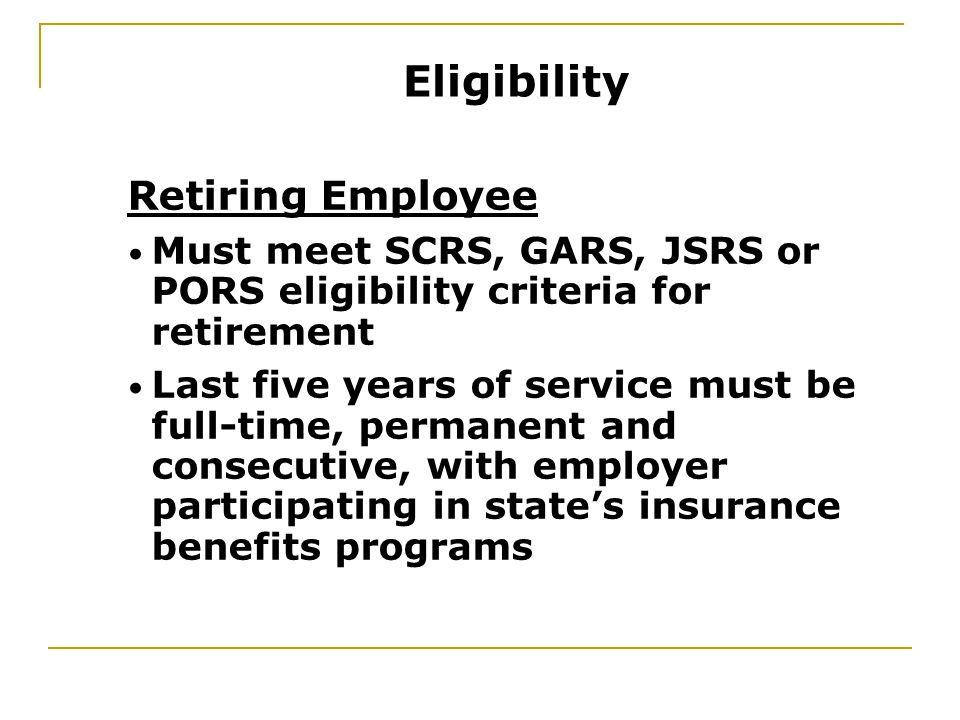Retiring Employee Must meet SCRS, GARS, JSRS or PORS eligibility criteria for retirement Last five years of service must be full-time, permanent and consecutive, with employer participating in state’s insurance benefits programs Eligibility