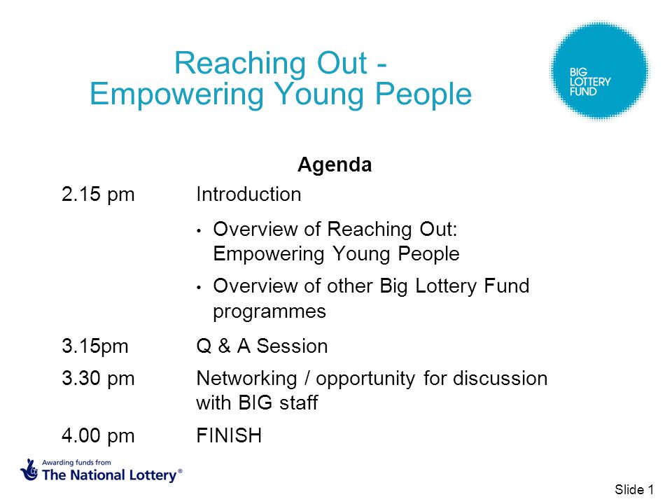 Reaching Out - Empowering Young People Agenda 2.15 pm Introduction Overview of Reaching Out: Empowering Young People Overview of other Big Lottery Fund programmes 3.15pm Q & A Session 3.30 pm Networking / opportunity for discussion with BIG staff 4.00 pm FINISH Slide 1