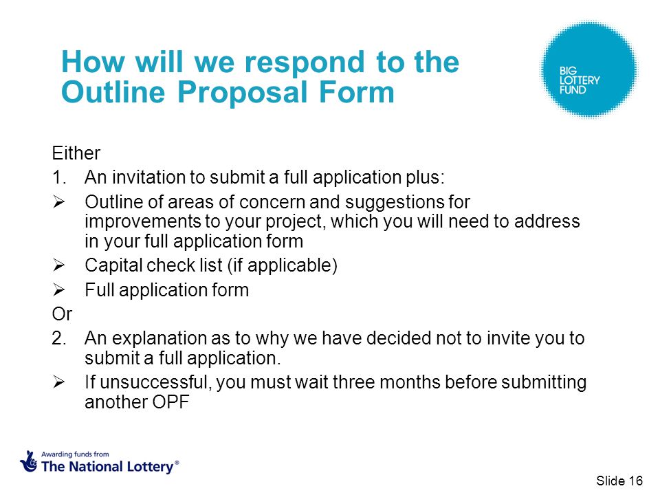 Slide 16 How will we respond to the Outline Proposal Form Either 1.An invitation to submit a full application plus:  Outline of areas of concern and suggestions for improvements to your project, which you will need to address in your full application form  Capital check list (if applicable)  Full application form Or 2.An explanation as to why we have decided not to invite you to submit a full application.