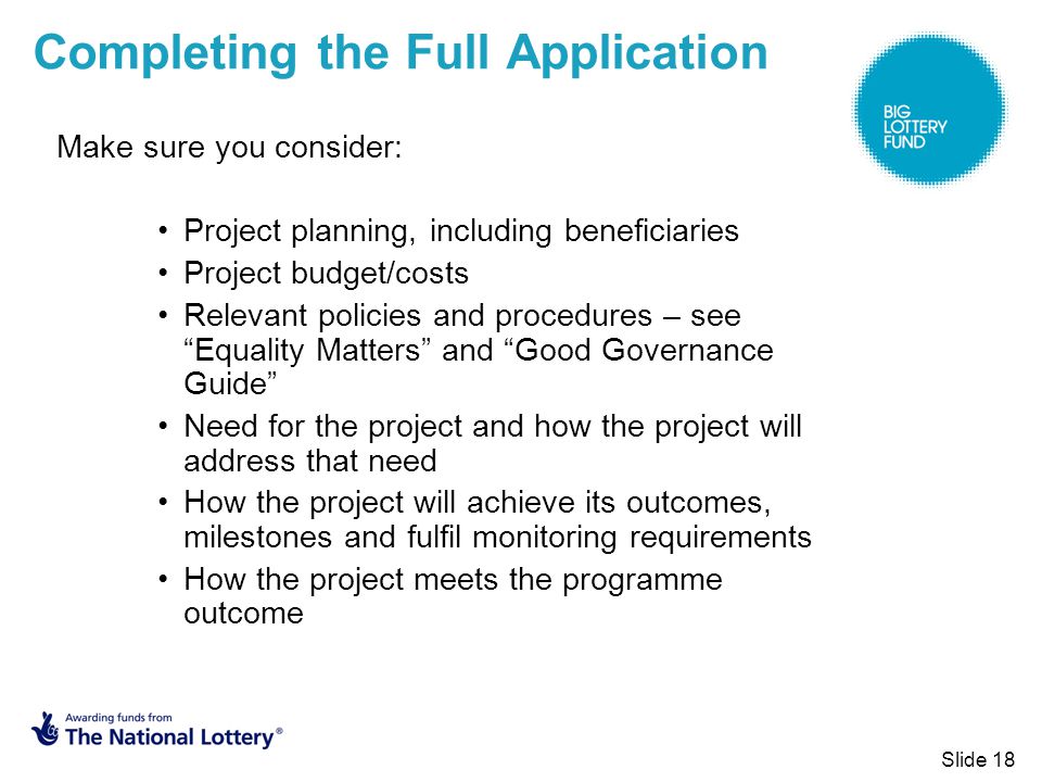 Slide 18 Completing the Full Application Make sure you consider: Project planning, including beneficiaries Project budget/costs Relevant policies and procedures – see Equality Matters and Good Governance Guide Need for the project and how the project will address that need How the project will achieve its outcomes, milestones and fulfil monitoring requirements How the project meets the programme outcome