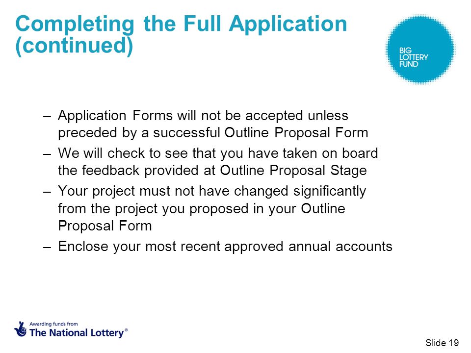 Slide 19 Completing the Full Application (continued) –Application Forms will not be accepted unless preceded by a successful Outline Proposal Form –We will check to see that you have taken on board the feedback provided at Outline Proposal Stage –Your project must not have changed significantly from the project you proposed in your Outline Proposal Form –Enclose your most recent approved annual accounts