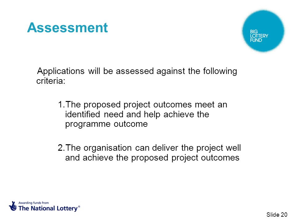 Slide 20 Assessment Applications will be assessed against the following criteria: 1.The proposed project outcomes meet an identified need and help achieve the programme outcome 2.The organisation can deliver the project well and achieve the proposed project outcomes