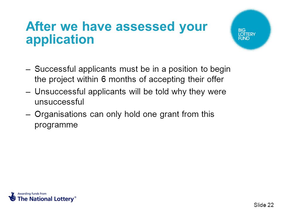 Slide 22 After we have assessed your application –Successful applicants must be in a position to begin the project within 6 months of accepting their offer –Unsuccessful applicants will be told why they were unsuccessful –Organisations can only hold one grant from this programme