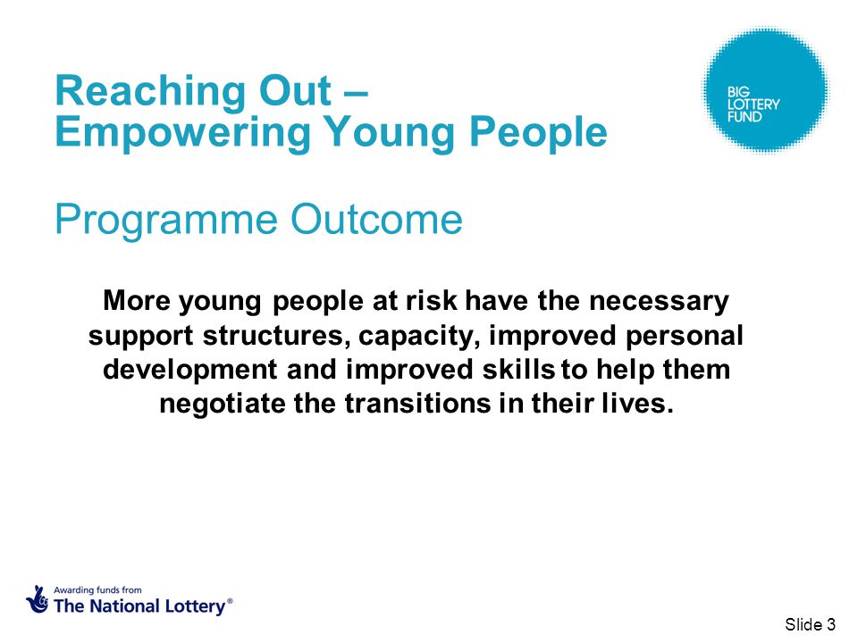 Slide 3 Reaching Out – Empowering Young People Programme Outcome More young people at risk have the necessary support structures, capacity, improved personal development and improved skills to help them negotiate the transitions in their lives.