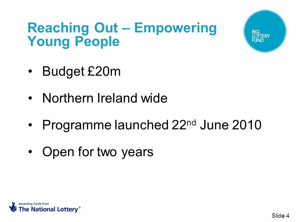 Reaching Out – Empowering Young People Budget £20m Northern Ireland wide Programme launched 22 nd June 2010 Open for two years Slide 4