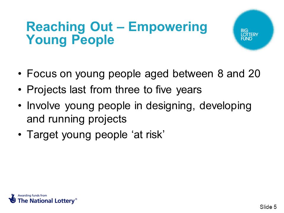 Reaching Out – Empowering Young People Focus on young people aged between 8 and 20 Projects last from three to five years Involve young people in designing, developing and running projects Target young people ‘at risk’ Slide 5
