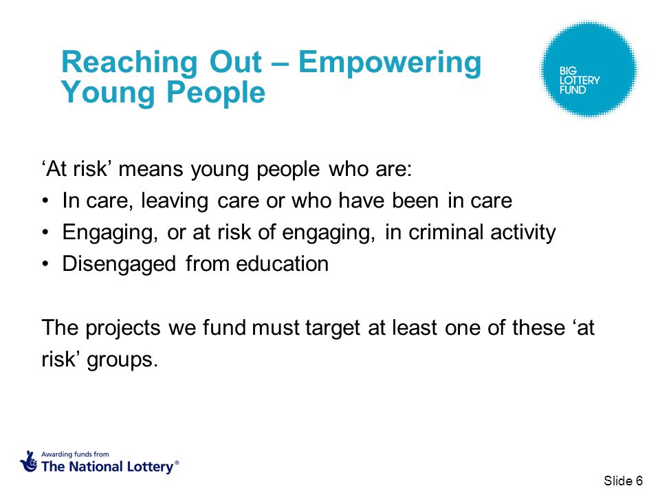 Reaching Out – Empowering Young People ‘At risk’ means young people who are: In care, leaving care or who have been in care Engaging, or at risk of engaging, in criminal activity Disengaged from education The projects we fund must target at least one of these ‘at risk’ groups.