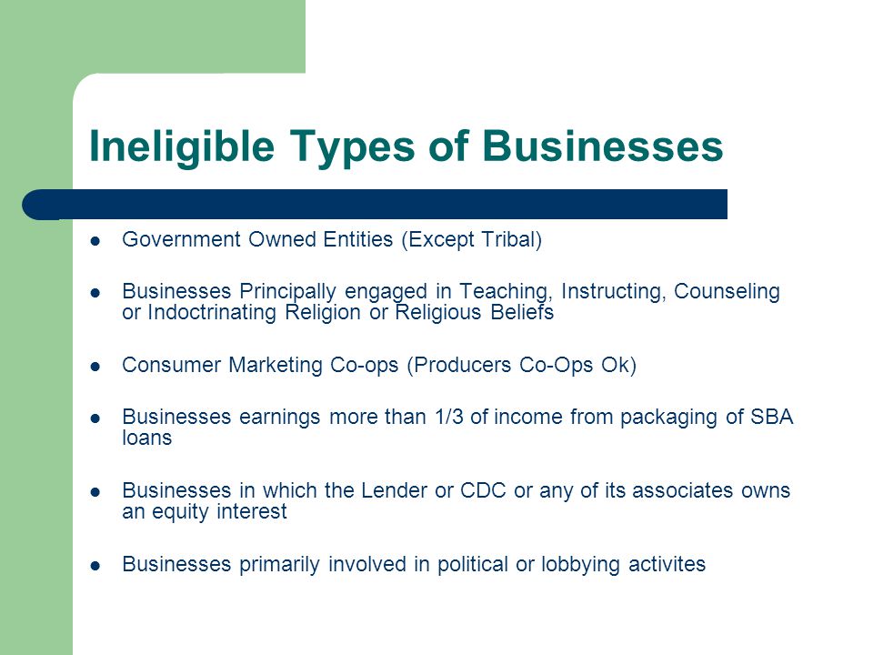 Ineligible Types of Businesses Government Owned Entities (Except Tribal) Businesses Principally engaged in Teaching, Instructing, Counseling or Indoctrinating Religion or Religious Beliefs Consumer Marketing Co-ops (Producers Co-Ops Ok) Businesses earnings more than 1/3 of income from packaging of SBA loans Businesses in which the Lender or CDC or any of its associates owns an equity interest Businesses primarily involved in political or lobbying activites