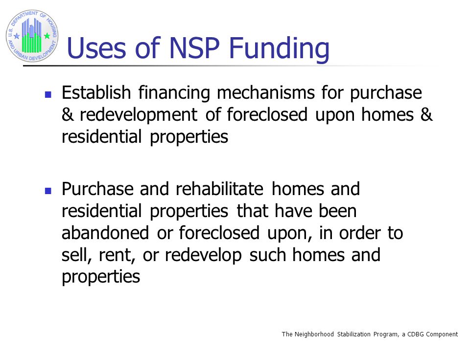 The Neighborhood Stabilization Program, a CDBG Component Uses of NSP Funding Establish financing mechanisms for purchase & redevelopment of foreclosed upon homes & residential properties Purchase and rehabilitate homes and residential properties that have been abandoned or foreclosed upon, in order to sell, rent, or redevelop such homes and properties