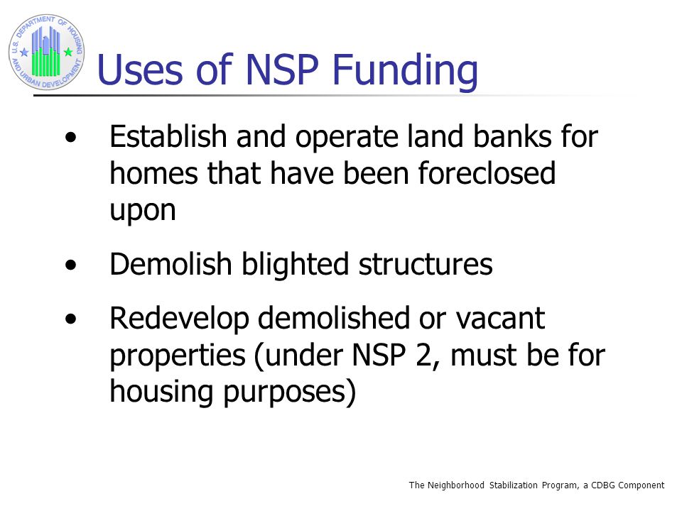 The Neighborhood Stabilization Program, a CDBG Component Uses of NSP Funding Establish and operate land banks for homes that have been foreclosed upon Demolish blighted structures Redevelop demolished or vacant properties (under NSP 2, must be for housing purposes)