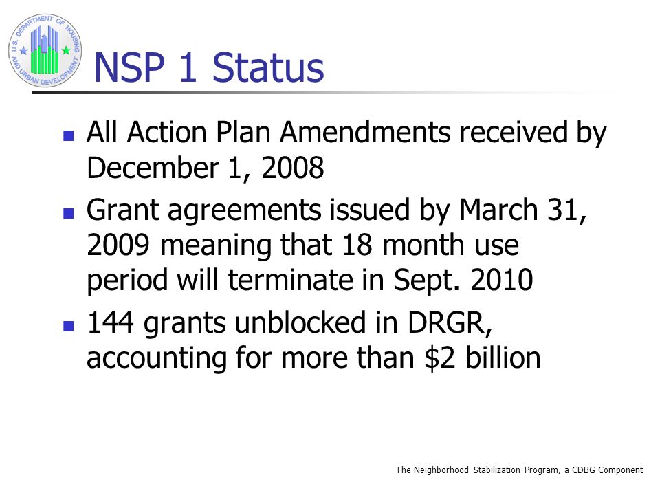 The Neighborhood Stabilization Program, a CDBG Component NSP 1 Status All Action Plan Amendments received by December 1, 2008 Grant agreements issued by March 31, 2009 meaning that 18 month use period will terminate in Sept.
