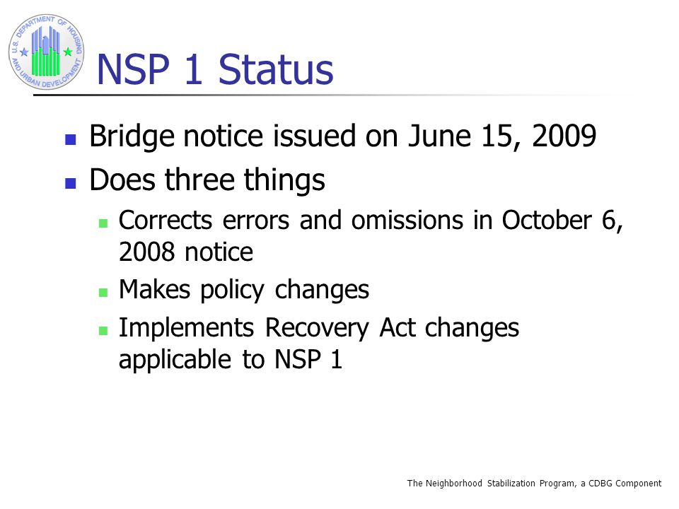 The Neighborhood Stabilization Program, a CDBG Component NSP 1 Status Bridge notice issued on June 15, 2009 Does three things Corrects errors and omissions in October 6, 2008 notice Makes policy changes Implements Recovery Act changes applicable to NSP 1