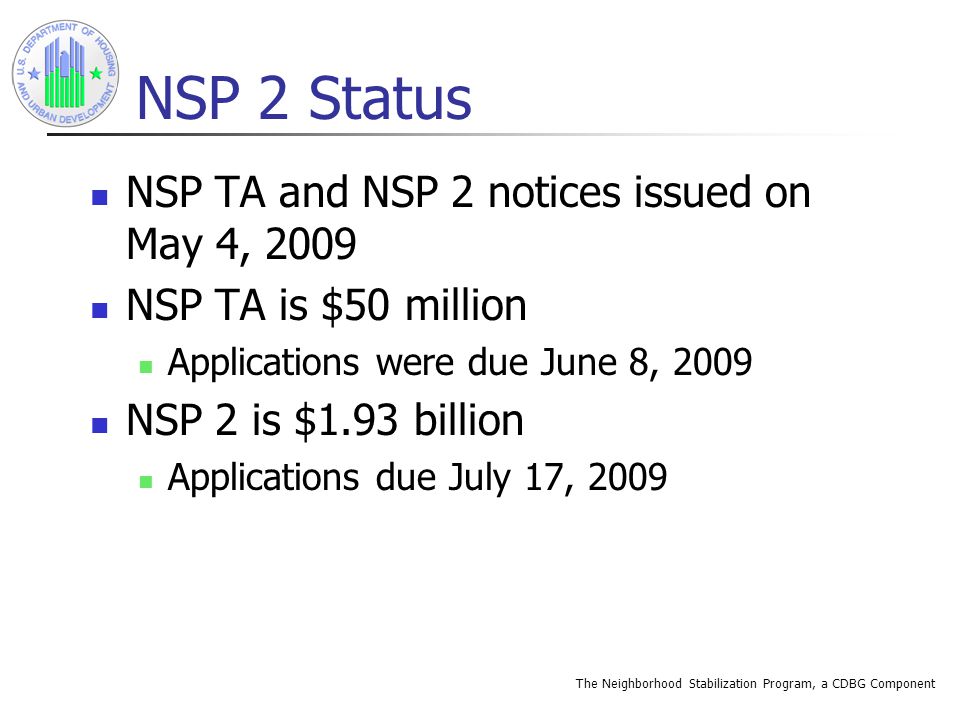 The Neighborhood Stabilization Program, a CDBG Component NSP 2 Status NSP TA and NSP 2 notices issued on May 4, 2009 NSP TA is $50 million Applications were due June 8, 2009 NSP 2 is $1.93 billion Applications due July 17, 2009